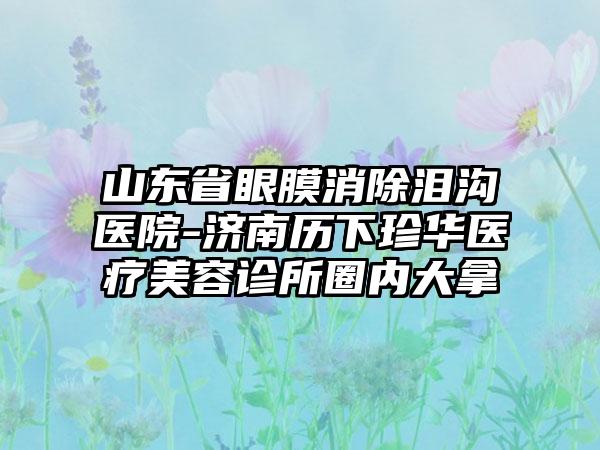 山东省眼膜消除泪沟医院-济南历下珍华医疗美容诊所圈内大拿