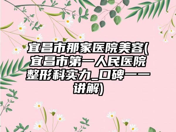 宜昌市那家医院美容(宜昌市第一人民医院整形科实力_口碑一一讲解)