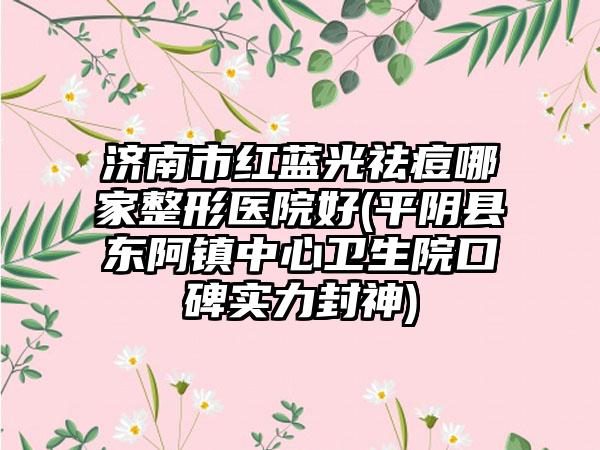 济南市红蓝光祛痘哪家整形医院好(平阴县东阿镇中心卫生院口碑实力封神)