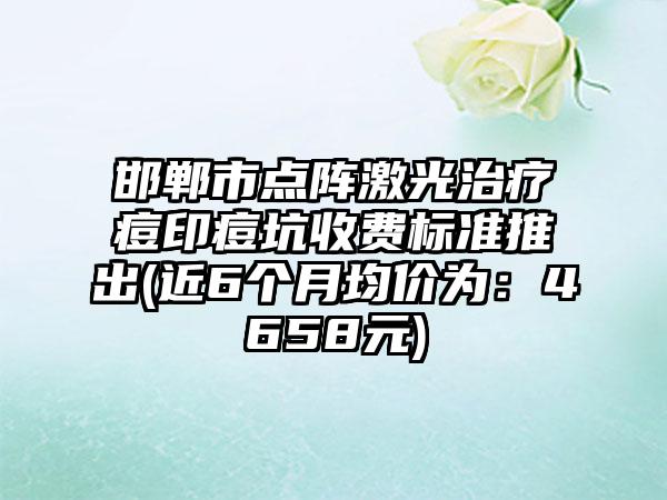 邯郸市点阵激光治疗痘印痘坑收费标准推出(近6个月均价为：4658元)