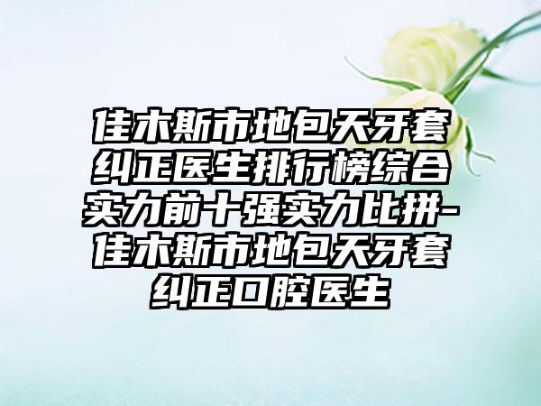 佳木斯市地包天牙套纠正医生排行榜综合实力前十强实力比拼-佳木斯市地包天牙套纠正口腔医生
