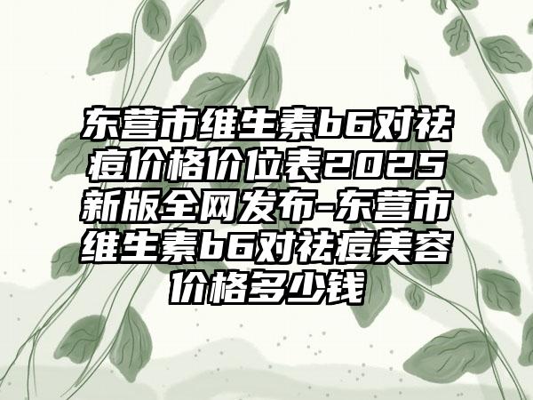 东营市维生素b6对祛痘价格价位表2025新版全网发布-东营市维生素b6对祛痘美容价格多少钱