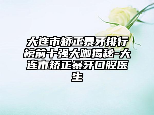 大连市矫正暴牙排行榜前十强大咖揭秘-大连市矫正暴牙口腔医生