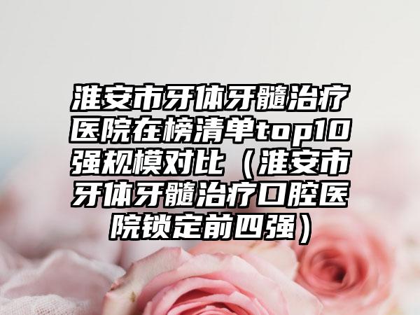 淮安市牙体牙髓治疗医院在榜清单top10强规模对比（淮安市牙体牙髓治疗口腔医院锁定前四强）