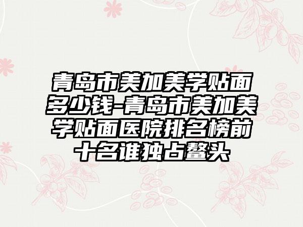 青岛市美加美学贴面多少钱-青岛市美加美学贴面医院排名榜前十名谁独占鳌头