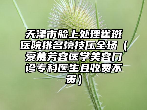 天津市脸上处理雀斑医院排名榜技压全场（爱慕芳容医学美容门诊专科医生且收费不贵）