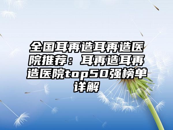 全国耳再造耳再造医院推荐：耳再造耳再造医院top50强榜单详解