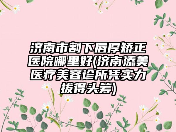 济南市割下唇厚矫正医院哪里好(济南添美医疗美容诊所凭实力拔得头筹)