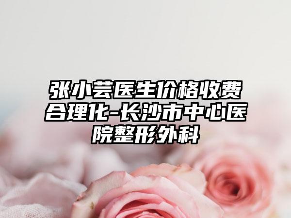 张小芸医生价格收费合理化-长沙市中心医院整形外科