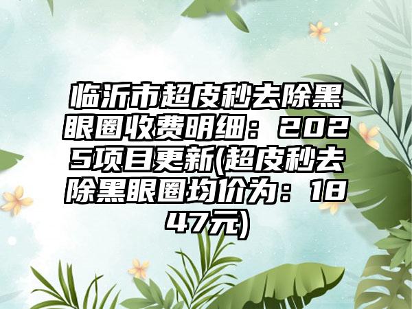 临沂市超皮秒去除黑眼圈收费明细：2025项目更新(超皮秒去除黑眼圈均价为：1847元)