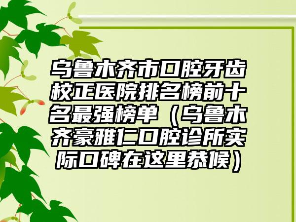 乌鲁木齐市口腔牙齿校正医院排名榜前十名最强榜单（乌鲁木齐豪雅仁口腔诊所实际口碑在这里恭候）