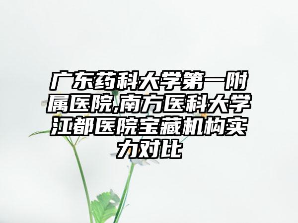 广东药科大学第一附属医院,南方医科大学江都医院宝藏机构实力对比