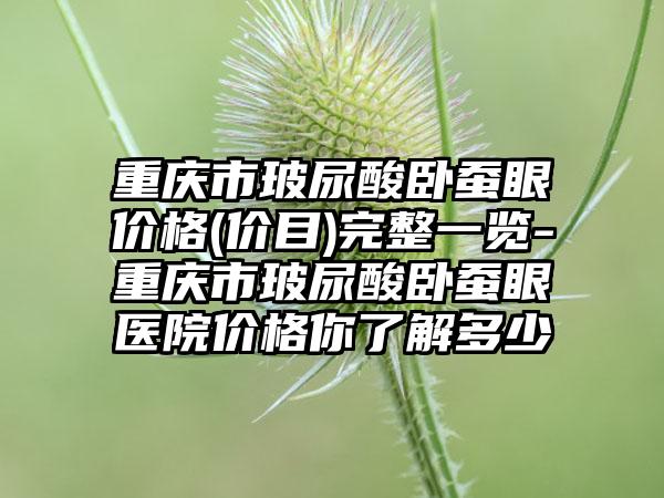 重庆市玻尿酸卧蚕眼价格(价目)完整一览-重庆市玻尿酸卧蚕眼医院价格你了解多少