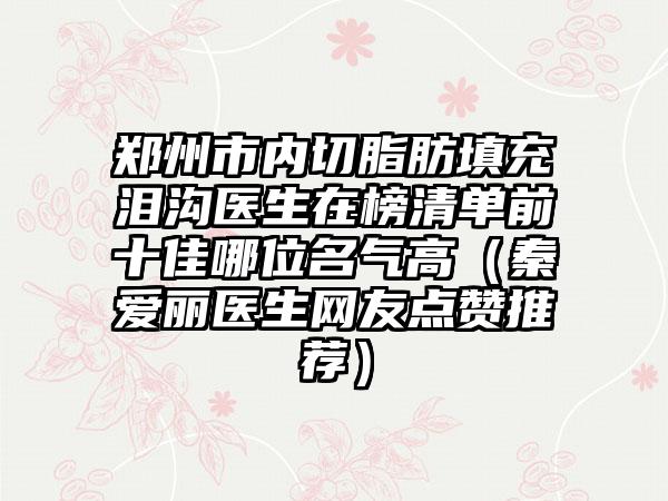 郑州市内切脂肪填充泪沟医生在榜清单前十佳哪位名气高（秦爱丽医生网友点赞推荐）