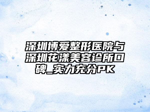深圳博爱整形医院与深圳花漾美容诊所口碑_实力充分PK