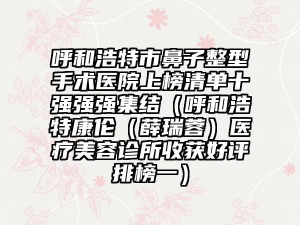 呼和浩特市鼻子整型手术医院上榜清单十强强强集结（呼和浩特康伦（薛瑞蓉）医疗美容诊所收获好评排榜一）