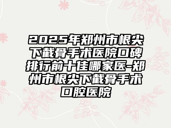 2025年郑州市根尖下截骨手术医院口碑排行前十佳哪家医-郑州市根尖下截骨手术口腔医院