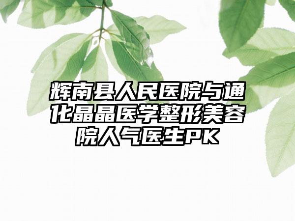 辉南县人民医院与通化晶晶医学整形美容院人气医生PK