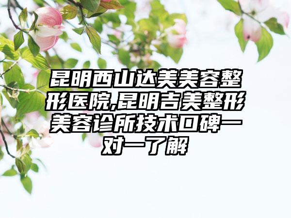 昆明西山达美美容整形医院,昆明吉美整形美容诊所技术口碑一对一了解