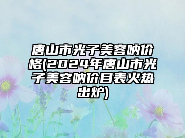 唐山市光子美容呐价格(2024年唐山市光子美容呐价目表火热出炉)