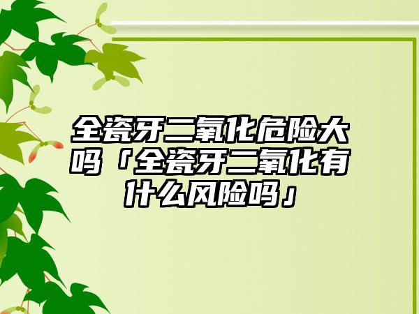 全瓷牙二氧化危险大吗「全瓷牙二氧化有什么风险吗」