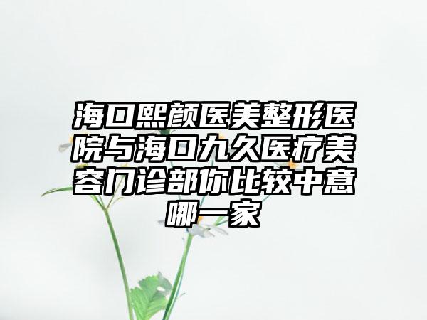 海口熙颜医美整形医院与海口九久医疗美容门诊部你比较中意哪一家