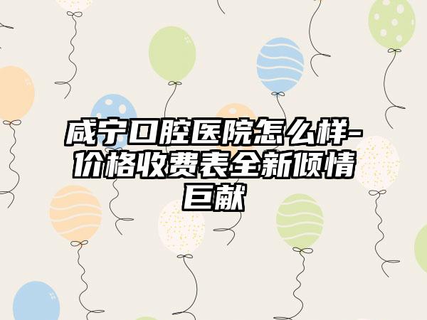 咸宁口腔医院怎么样-价格收费表全新倾情巨献