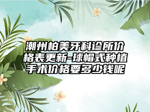 潮州柏美牙科诊所价格表更新-球帽式种植手术价格要多少钱呢