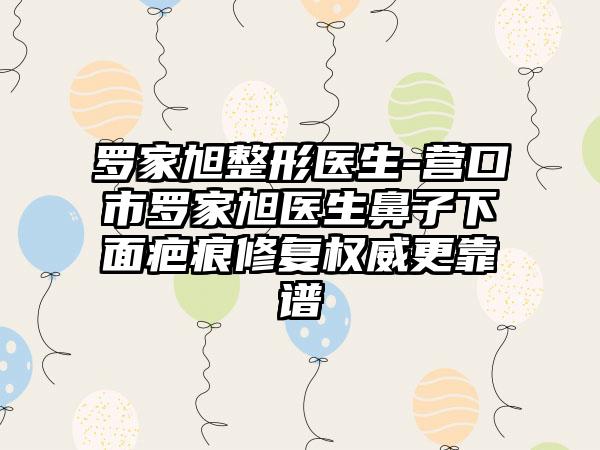 罗家旭整形医生-营口市罗家旭医生鼻子下面疤痕修复权威更靠谱
