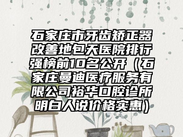 石家庄市牙齿矫正器改善地包天医院排行强榜前10名公开（石家庄曼迪医疗服务有限公司裕华口腔诊所明白人说价格实惠）