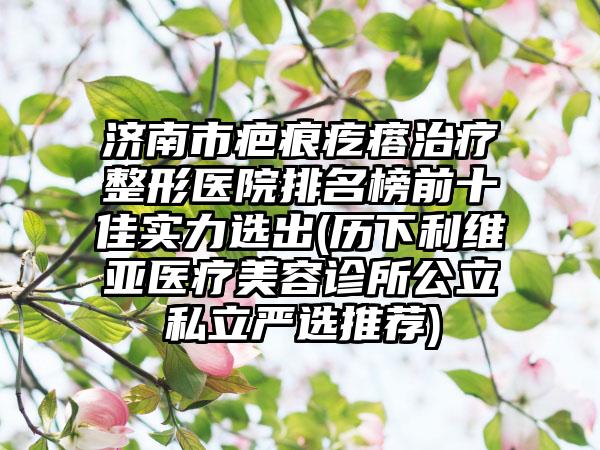 济南市疤痕疙瘩治疗整形医院排名榜前十佳实力选出(历下利维亚医疗美容诊所公立私立严选推荐)