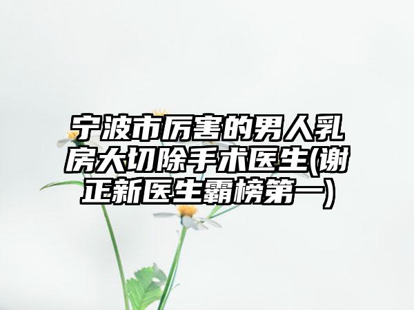 宁波市厉害的男人乳房大切除手术医生(谢正新医生霸榜第一)