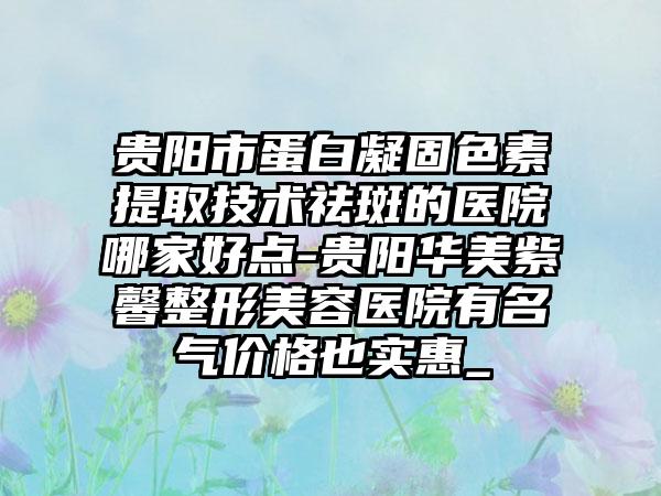 贵阳市蛋白凝固色素提取技术祛斑的医院哪家好点-贵阳华美紫馨整形美容医院有名气价格也实惠_
