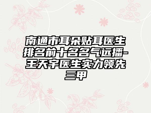 南通市耳朵贴耳医生排名前十名名气远播-王天宇医生实力领先三甲