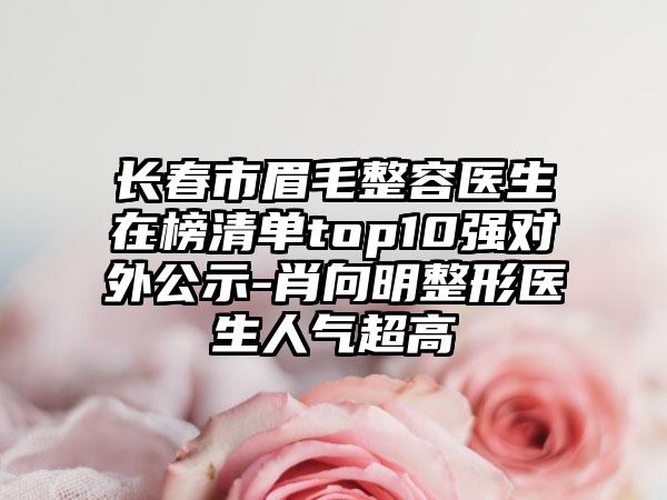 长春市眉毛整容医生在榜清单top10强对外公示-肖向明整形医生人气超高