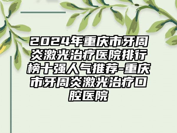 2024年重庆市牙周炎激光治疗医院排行榜十强人气推荐-重庆市牙周炎激光治疗口腔医院