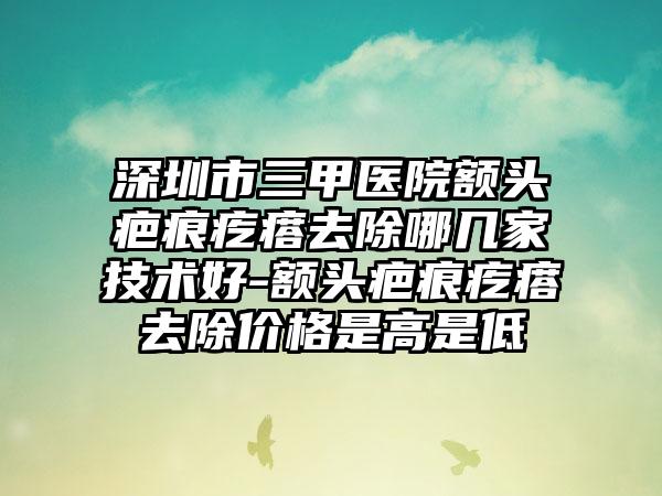深圳市三甲医院额头疤痕疙瘩去除哪几家技术好-额头疤痕疙瘩去除价格是高是低
