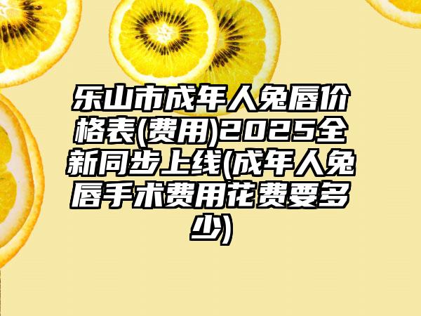 乐山市成年人兔唇价格表(费用)2025全新同步上线(成年人兔唇手术费用花费要多少)