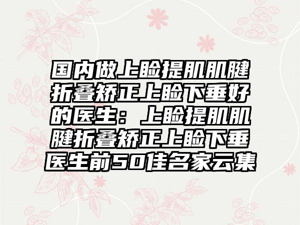 国内做上睑提肌肌腱折叠矫正上睑下垂好的医生：上睑提肌肌腱折叠矫正上睑下垂医生前50佳名家云集