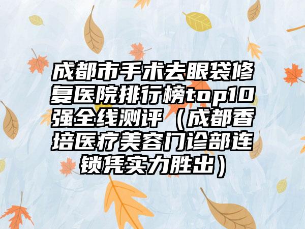 成都市手术去眼袋修复医院排行榜top10强全线测评（成都香培医疗美容门诊部连锁凭实力胜出）