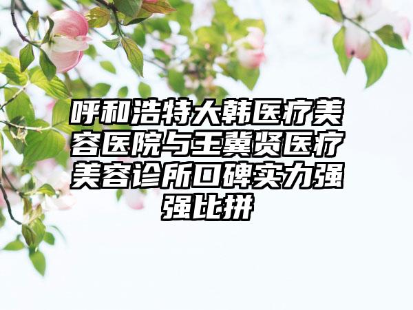 呼和浩特大韩医疗美容医院与王冀贤医疗美容诊所口碑实力强强比拼