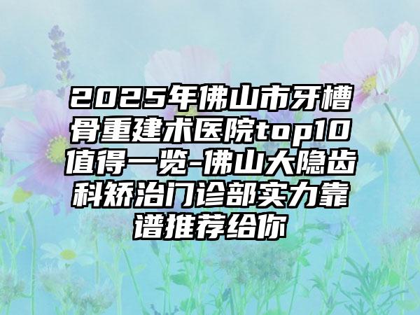 2025年佛山市牙槽骨重建术医院top10值得一览-佛山大隐齿科矫治门诊部实力靠谱推荐给你
