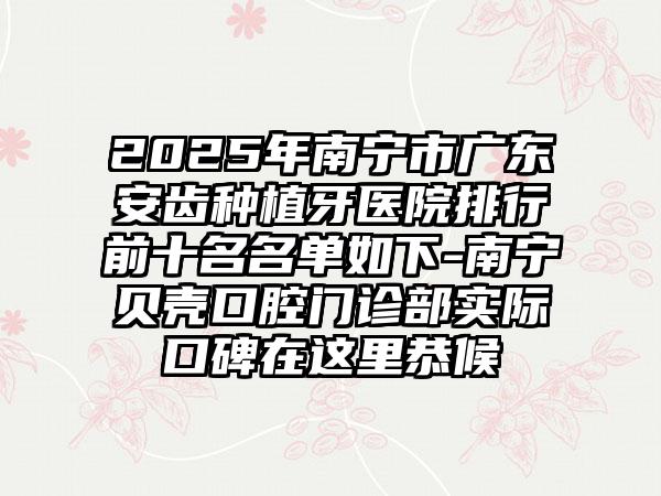 2025年南宁市广东安齿种植牙医院排行前十名名单如下-南宁贝壳口腔门诊部实际口碑在这里恭候