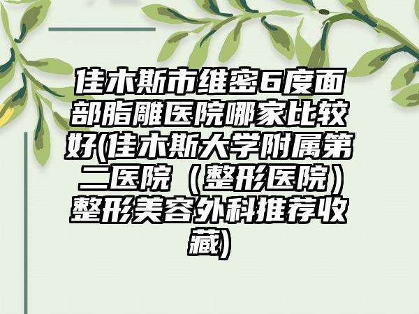 佳木斯市维密6度面部脂雕医院哪家比较好(佳木斯大学附属第二医院（整形医院）整形美容外科推荐收藏)