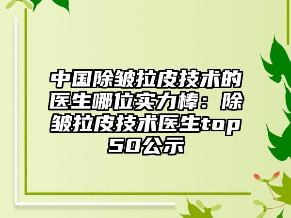 中国除皱拉皮技术的医生哪位实力棒：除皱拉皮技术医生top50公示