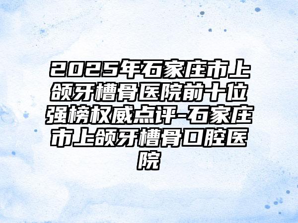 2025年石家庄市上颌牙槽骨医院前十位强榜权威点评-石家庄市上颌牙槽骨口腔医院