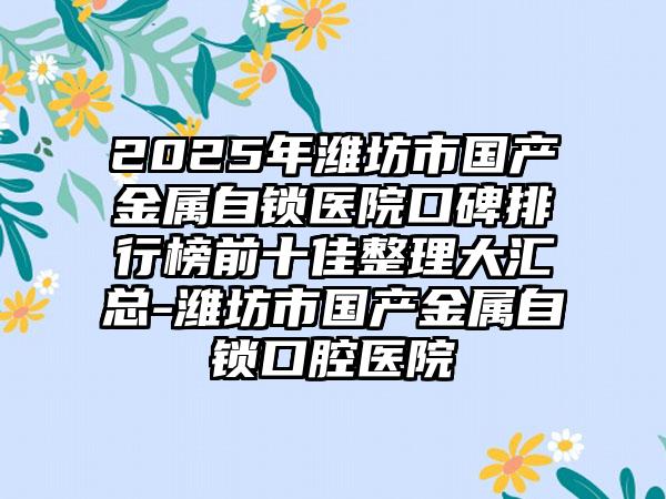 2025年潍坊市国产金属自锁医院口碑排行榜前十佳整理大汇总-潍坊市国产金属自锁口腔医院