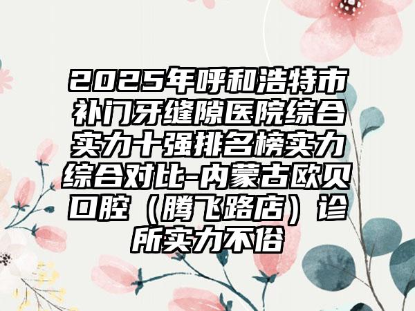 2025年呼和浩特市补门牙缝隙医院综合实力十强排名榜实力综合对比-内蒙古欧贝口腔（腾飞路店）诊所实力不俗