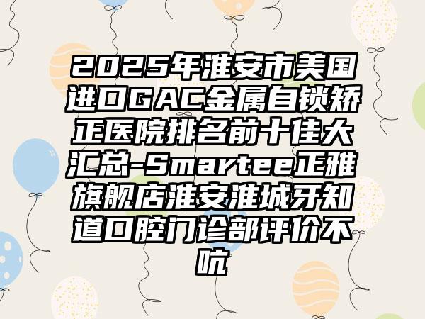 2025年淮安市美国进口GAC金属自锁矫正医院排名前十佳大汇总-Smartee正雅旗舰店淮安淮城牙知道口腔门诊部评价不吭