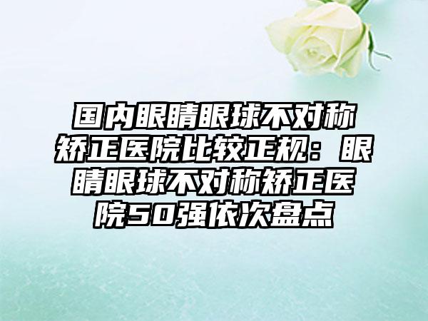 国内眼睛眼球不对称矫正医院比较正规：眼睛眼球不对称矫正医院50强依次盘点